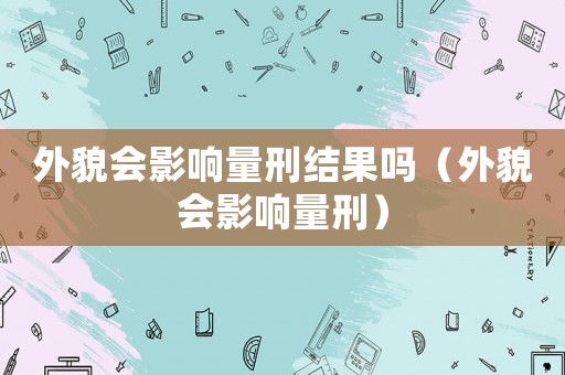 外貌會(huì)影響量刑結(jié)果嗎（外貌會(huì)影響量刑）