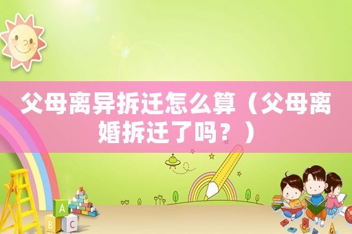 父母離異拆遷怎么算（父母離婚拆遷了嗎？）