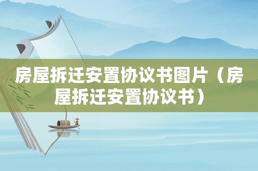 房屋拆遷安置協(xié)議書圖片（房屋拆遷安置協(xié)議書）