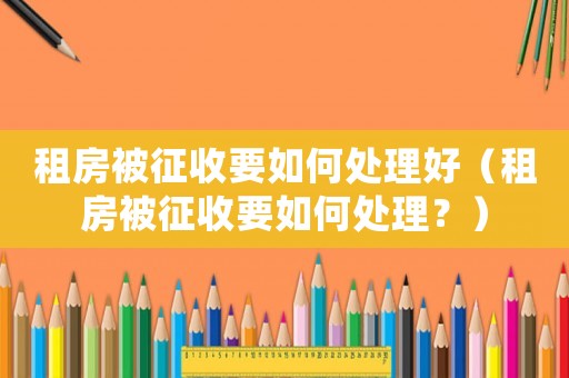 租房被征收要如何處理好（租房被征收要如何處理？）
