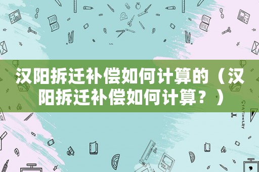 漢陽(yáng)拆遷補(bǔ)償如何計(jì)算的（漢陽(yáng)拆遷補(bǔ)償如何計(jì)算？）