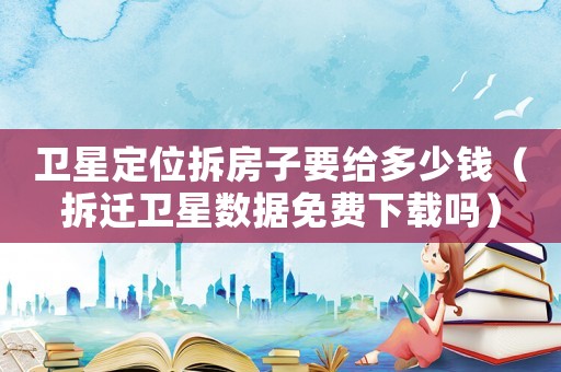 衛(wèi)星定位拆房子要給多少錢（拆遷衛(wèi)星數(shù)據(jù)免費(fèi)下載嗎）