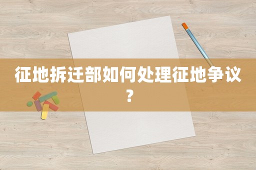 征地拆遷部如何處理征地爭議？