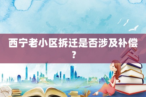 西寧老小區(qū)拆遷是否涉及補(bǔ)償？