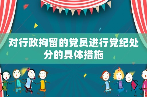對行政拘留的黨員進(jìn)行黨紀(jì)處分的具體措施