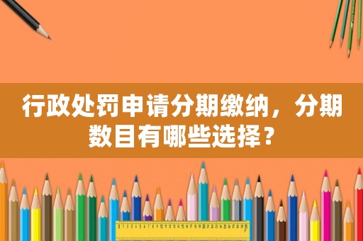 行政處罰申請分期繳納，分期數(shù)目有哪些選擇？