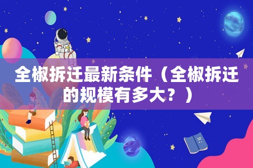 全椒拆遷最新條件（全椒拆遷的規(guī)模有多大？）