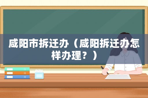 咸陽(yáng)市拆遷辦（咸陽(yáng)拆遷辦怎樣辦理？）