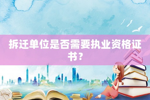 拆遷單位是否需要執(zhí)業(yè)資格證書？