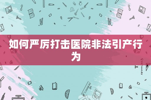 如何嚴(yán)厲打擊醫(yī)院非法引產(chǎn)行為