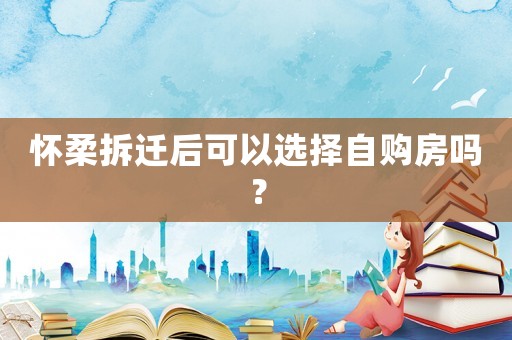 懷柔拆遷后可以選擇自購(gòu)房嗎？