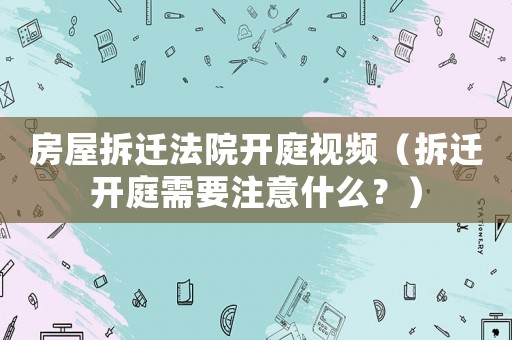 房屋拆遷法院開(kāi)庭視頻（拆遷開(kāi)庭需要注意什么？）