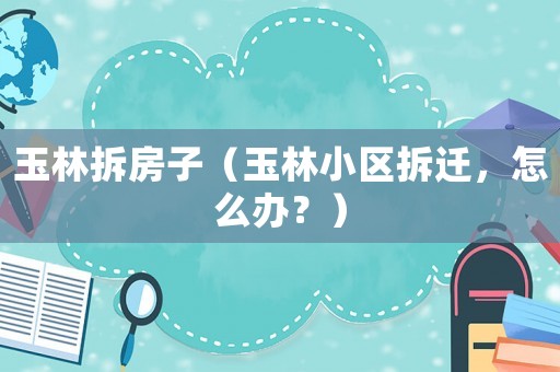 玉林拆房子（玉林小區(qū)拆遷，怎么辦？）