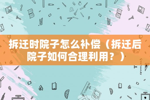 拆遷時(shí)院子怎么補(bǔ)償（拆遷后院子如何合理利用？）