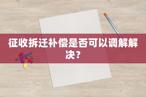 征收拆遷補償是否可以調(diào)解解決？