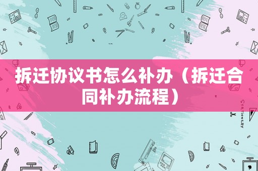 拆遷協(xié)議書怎么補辦（拆遷合同補辦流程）