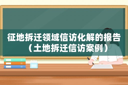 征地拆遷領(lǐng)域信訪化解的報(bào)告（土地拆遷信訪案例）