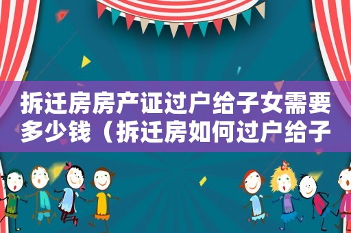 拆遷房房產(chǎn)證過戶給子女需要多少錢（拆遷房如何過戶給子女？）