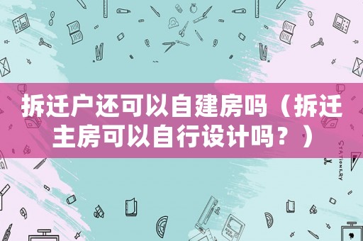 拆遷戶還可以自建房嗎（拆遷主房可以自行設計嗎？）