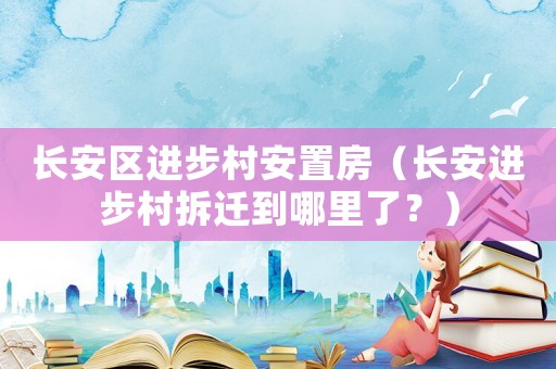 長(zhǎng)安區(qū)進(jìn)步村安置房（長(zhǎng)安進(jìn)步村拆遷到哪里了？）