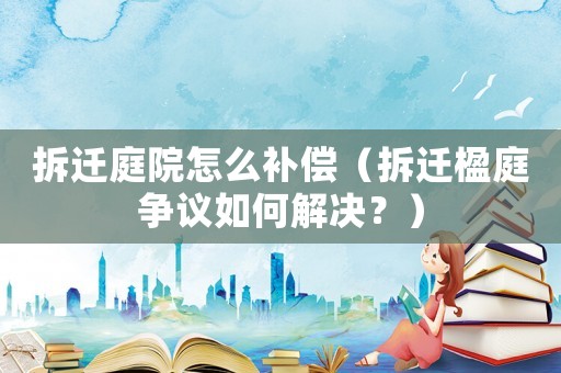 拆遷庭院怎么補(bǔ)償（拆遷楹庭爭(zhēng)議如何解決？）