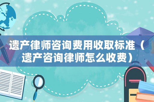 遺產(chǎn)律師咨詢費用收取標(biāo)準(zhǔn)（遺產(chǎn)咨詢律師怎么收費）