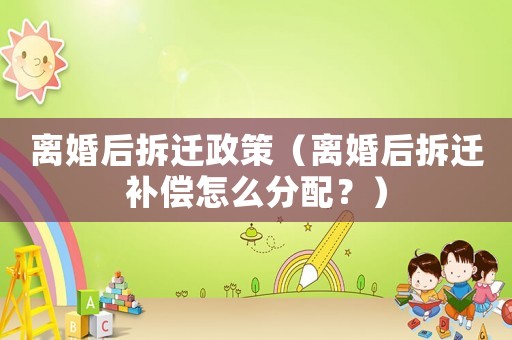 離婚后拆遷政策（離婚后拆遷補(bǔ)償怎么分配？）