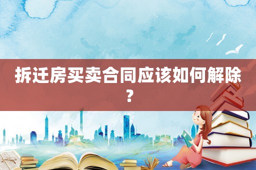 拆遷房買(mǎi)賣(mài)合同應(yīng)該如何解除？
