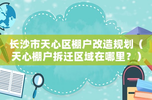 長(zhǎng)沙市天心區(qū)棚戶(hù)改造規(guī)劃（天心棚戶(hù)拆遷區(qū)域在哪里？）