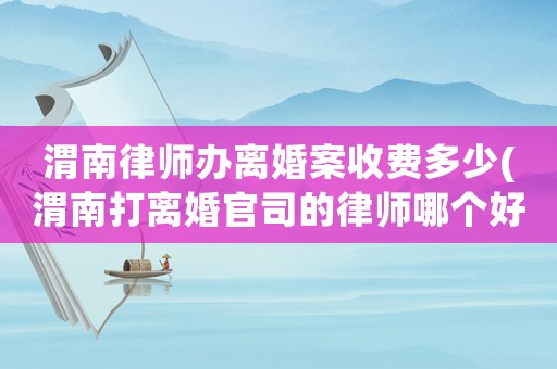 渭南律師辦離婚案收費(fèi)多少(渭南打離婚官司的律師哪個好)