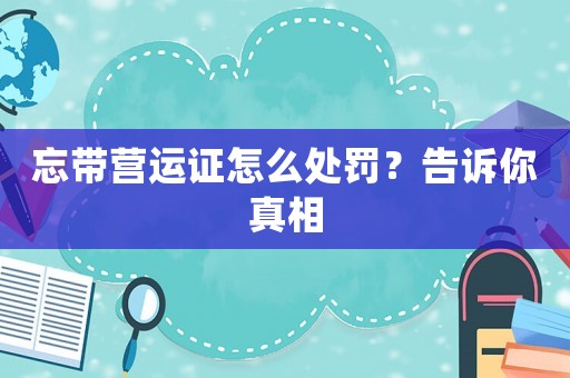 忘帶營(yíng)運(yùn)證怎么處罰？告訴你真相