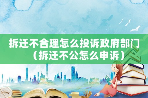 拆遷不合理怎么投訴政府部門（拆遷不公怎么申訴）