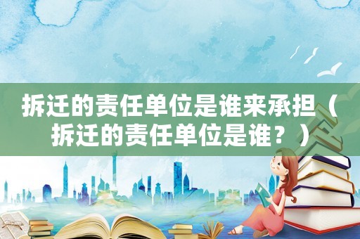 拆遷的責(zé)任單位是誰來承擔(dān)（拆遷的責(zé)任單位是誰？）