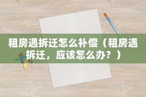 租房遇拆遷怎么補償（租房遇拆遷，應該怎么辦？）