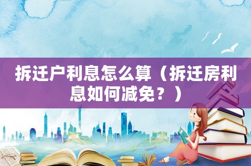拆遷戶利息怎么算（拆遷房利息如何減免？）