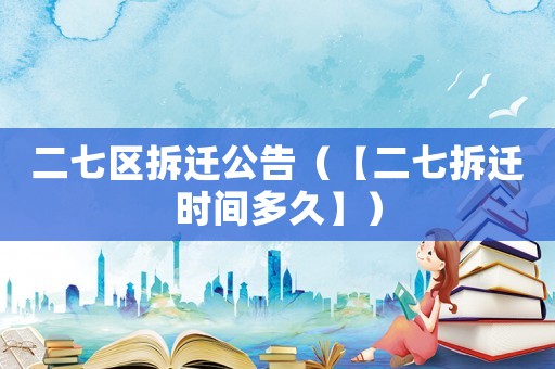 二七區(qū)拆遷公告（【二七拆遷時(shí)間多久】）