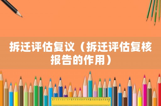 拆遷評(píng)估復(fù)議（拆遷評(píng)估復(fù)核報(bào)告的作用）