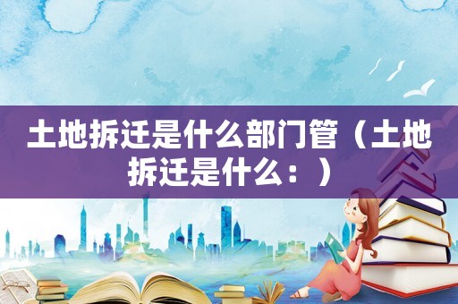 土地拆遷是什么部門管（土地拆遷是什么：）