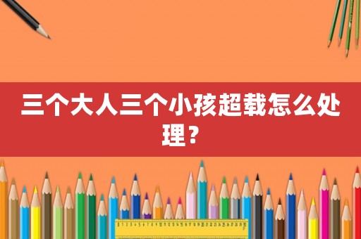 三個(gè)大人三個(gè)小孩超載怎么處理？