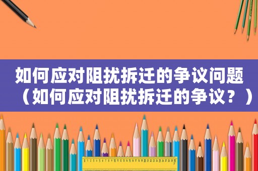 如何應(yīng)對阻擾拆遷的爭議問題（如何應(yīng)對阻擾拆遷的爭議？）
