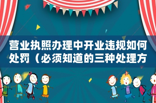 營業(yè)執(zhí)照辦理中開業(yè)違規(guī)如何處罰（必須知道的三種處理方式）