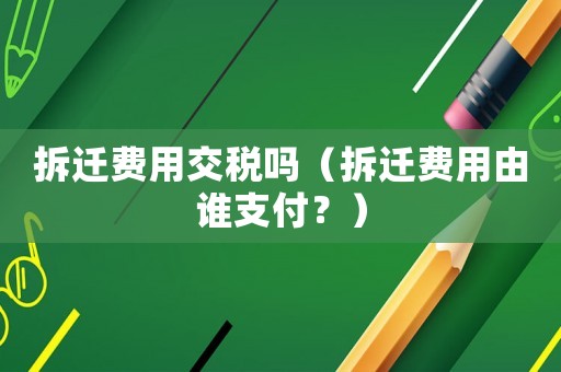拆遷費(fèi)用交稅嗎（拆遷費(fèi)用由誰支付？）