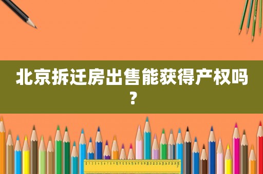北京拆遷房出售能獲得產(chǎn)權(quán)嗎？
