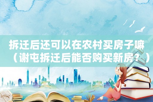 拆遷后還可以在農(nóng)村買(mǎi)房子嘛（謝屯拆遷后能否購(gòu)買(mǎi)新房？）