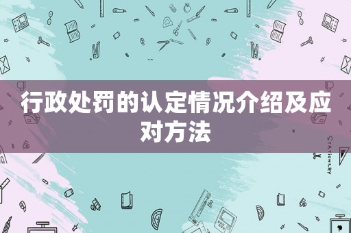 行政處罰的認(rèn)定情況介紹及應(yīng)對(duì)方法