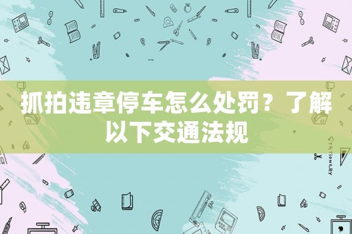 抓拍違章停車怎么處罰？了解以下交通法規(guī)