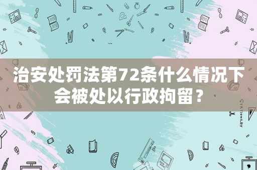 治安處罰法第72條什么情況下會(huì)被處以行政拘留？