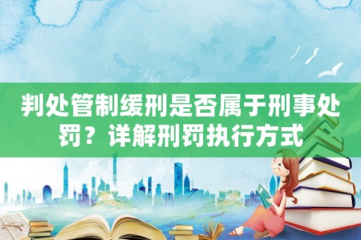 判處管制緩刑是否屬于刑事處罰？詳解刑罰執(zhí)行方式