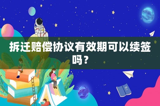 拆遷賠償協(xié)議有效期可以續(xù)簽嗎？
