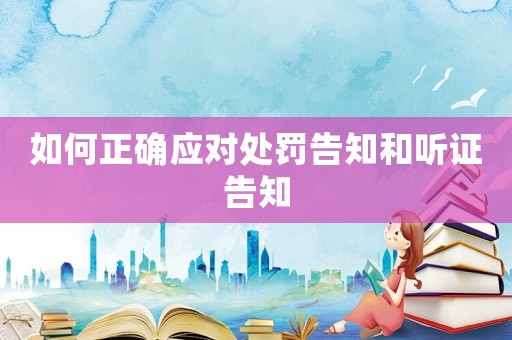 如何正確應(yīng)對(duì)處罰告知和聽(tīng)證告知